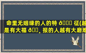 命里无姻缘的人的特 🐛 征(越是有大福 🌸 报的人越有大磨难)